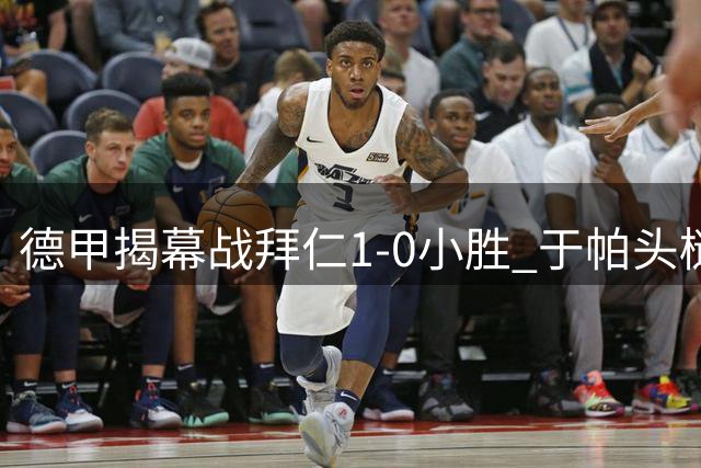 德甲揭幕战拜仁1-0小胜 于帕头槌建功斩赛季首球